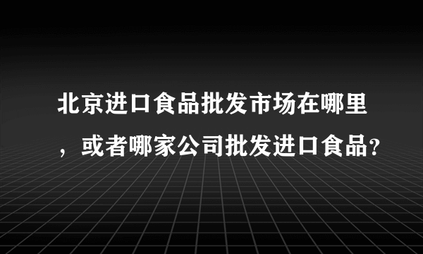 北京进口食品批发市场在哪里，或者哪家公司批发进口食品？