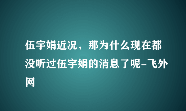 伍宇娟近况，那为什么现在都没听过伍宇娟的消息了呢-飞外网