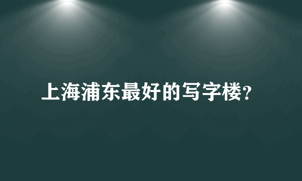 上海浦东最好的写字楼？