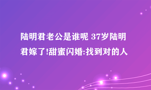 陆明君老公是谁呢 37岁陆明君嫁了!甜蜜闪婚:找到对的人