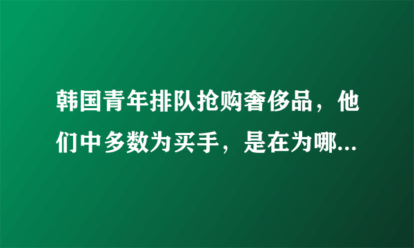 韩国青年排队抢购奢侈品，他们中多数为买手，是在为哪些国家的顾客购买？