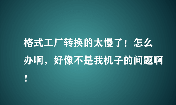 格式工厂转换的太慢了！怎么办啊，好像不是我机子的问题啊！