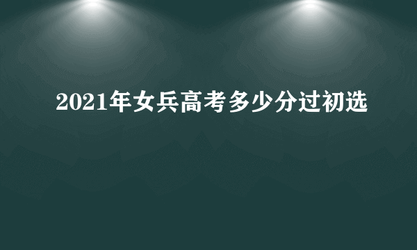 2021年女兵高考多少分过初选