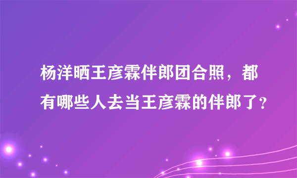 杨洋晒王彦霖伴郎团合照，都有哪些人去当王彦霖的伴郎了？