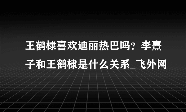 王鹤棣喜欢迪丽热巴吗？李熹子和王鹤棣是什么关系_飞外网