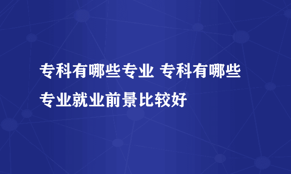 专科有哪些专业 专科有哪些专业就业前景比较好