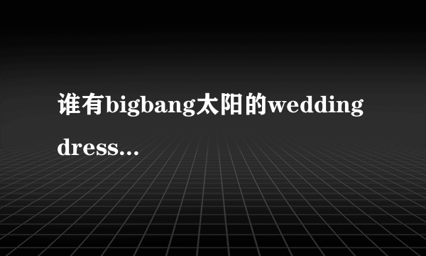 谁有bigbang太阳的wedding dress和I need a girl中文音译歌词lrc