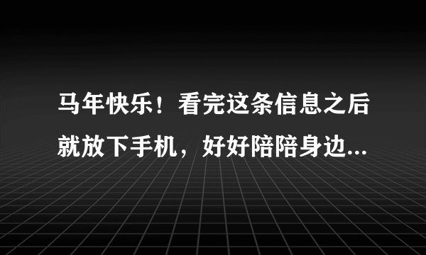 马年快乐！看完这条信息之后就放下手机，好好陪陪身边的家人吧～