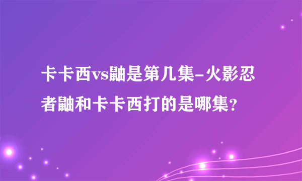 卡卡西vs鼬是第几集-火影忍者鼬和卡卡西打的是哪集？