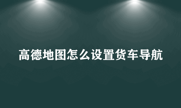 高德地图怎么设置货车导航