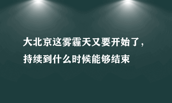 大北京这雾霾天又要开始了，持续到什么时候能够结束