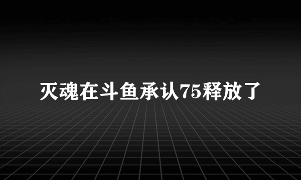 灭魂在斗鱼承认75释放了