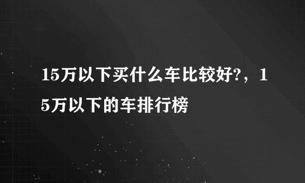 15万以下买什么车比较好?，15万以下的车排行榜