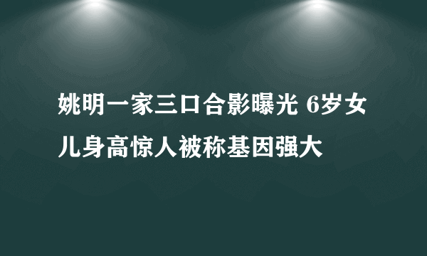 姚明一家三口合影曝光 6岁女儿身高惊人被称基因强大