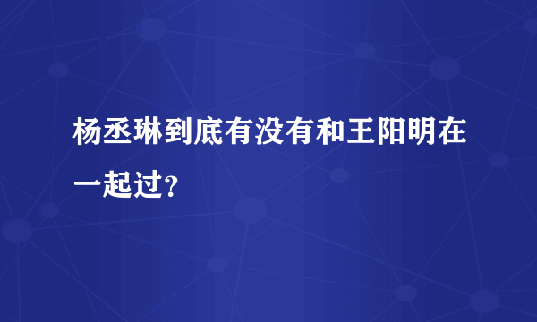 杨丞琳到底有没有和王阳明在一起过？