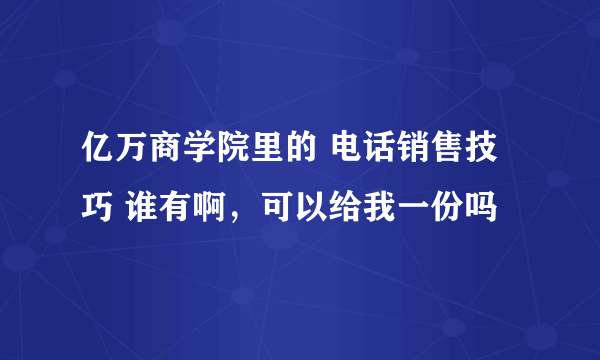 亿万商学院里的 电话销售技巧 谁有啊，可以给我一份吗