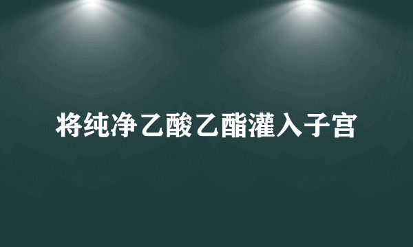 将纯净乙酸乙酯灌入子宫