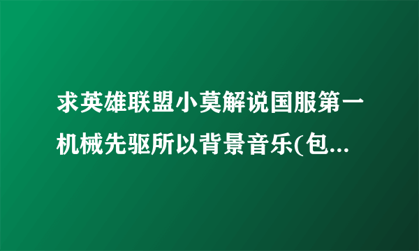 求英雄联盟小莫解说国服第一机械先驱所以背景音乐(包括广告的)