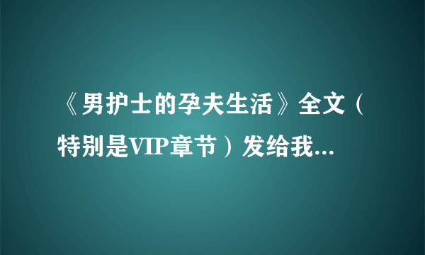 《男护士的孕夫生活》全文（特别是VIP章节）发给我 拜托啦 1009671273@qq com