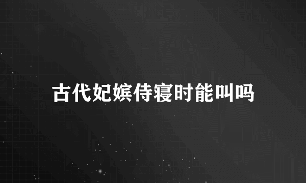 古代妃嫔侍寝时能叫吗