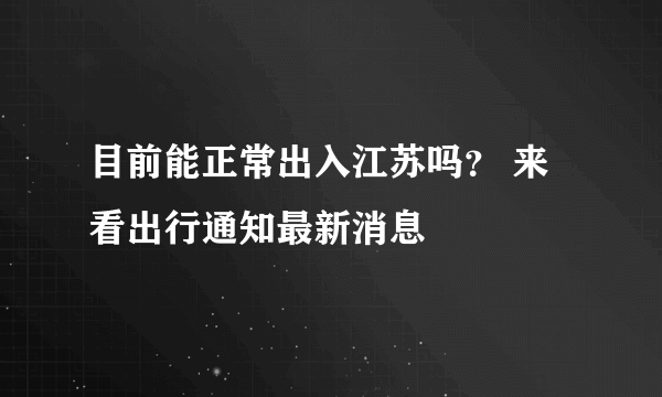 目前能正常出入江苏吗？ 来看出行通知最新消息