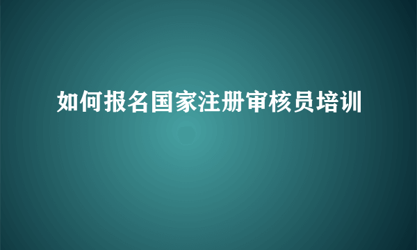 如何报名国家注册审核员培训