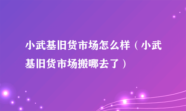 小武基旧货市场怎么样（小武基旧货市场搬哪去了）