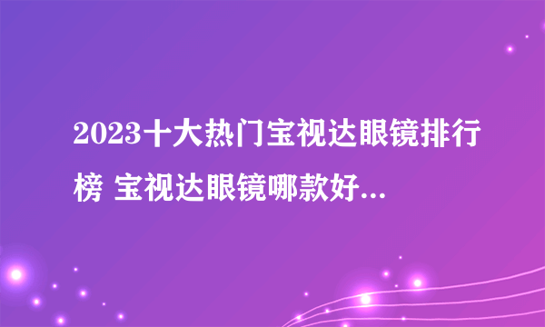 2023十大热门宝视达眼镜排行榜 宝视达眼镜哪款好【TOP榜】