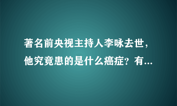 著名前央视主持人李咏去世，他究竟患的是什么癌症？有多严重？