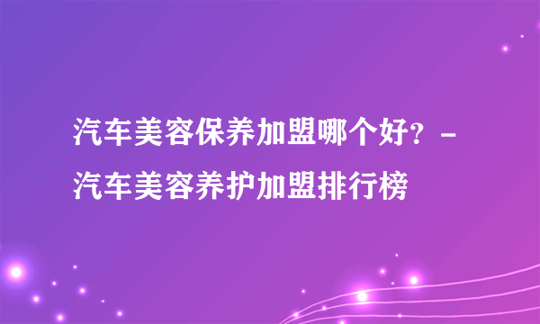 汽车美容保养加盟哪个好？-汽车美容养护加盟排行榜