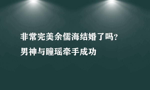 非常完美余儒海结婚了吗？  男神与瞳瑶牵手成功