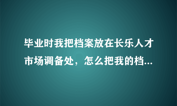 毕业时我把档案放在长乐人才市场调备处，怎么把我的档案调到福州海峡人才市场？