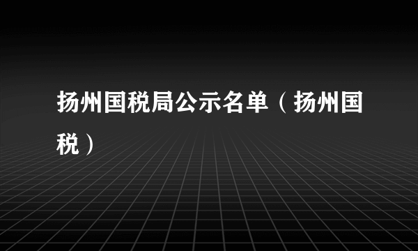 扬州国税局公示名单（扬州国税）