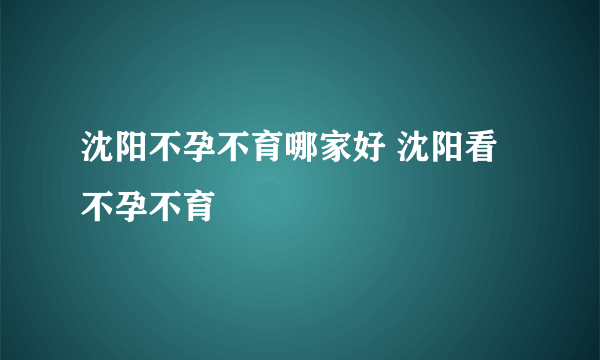 沈阳不孕不育哪家好 沈阳看不孕不育