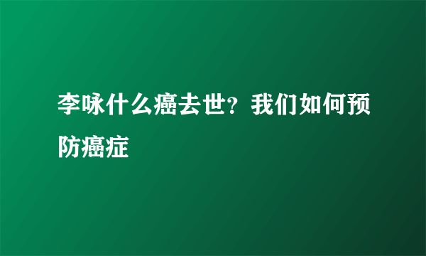 李咏什么癌去世？我们如何预防癌症