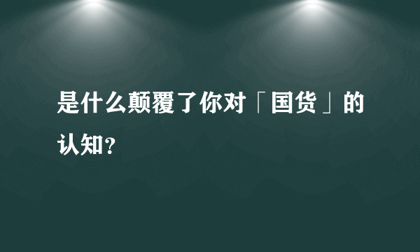 是什么颠覆了你对「国货」的认知？