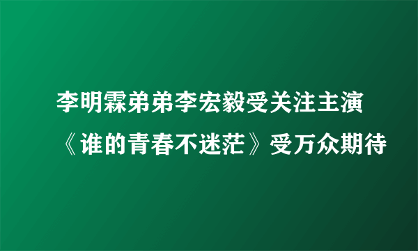 李明霖弟弟李宏毅受关注主演《谁的青春不迷茫》受万众期待