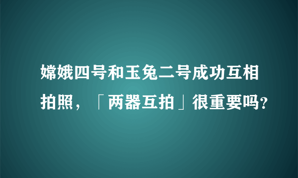 嫦娥四号和玉兔二号成功互相拍照，「两器互拍」很重要吗？