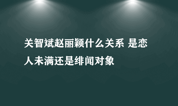 关智斌赵丽颖什么关系 是恋人未满还是绯闻对象