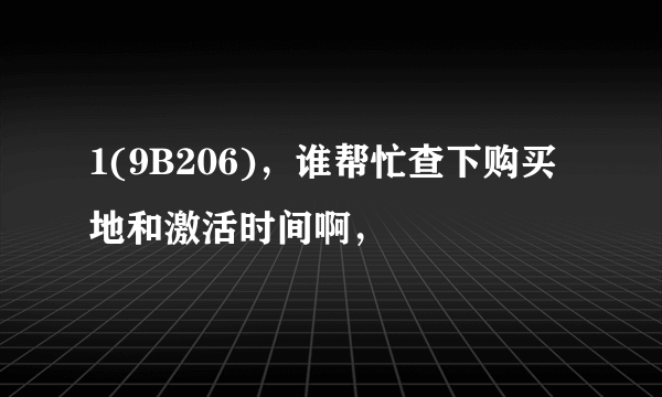 1(9B206)，谁帮忙查下购买地和激活时间啊，