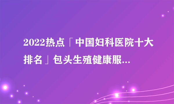 2022热点「中国妇科医院十大排名」包头生殖健康服务中心医院品牌排行榜