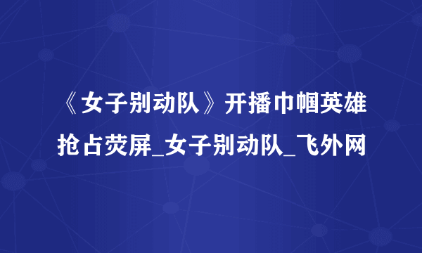 《女子别动队》开播巾帼英雄抢占荧屏_女子别动队_飞外网