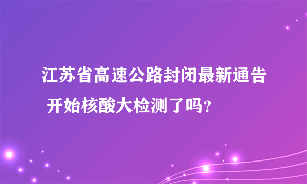 江苏省高速公路封闭最新通告 开始核酸大检测了吗？