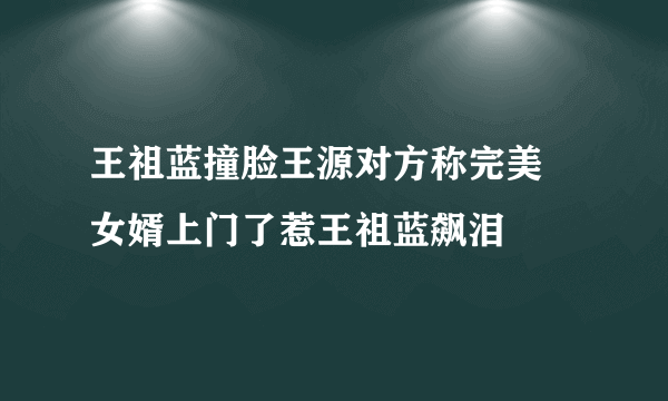 王祖蓝撞脸王源对方称完美 女婿上门了惹王祖蓝飙泪