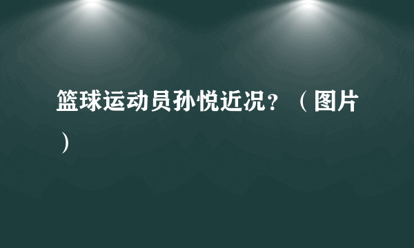 篮球运动员孙悦近况？（图片）