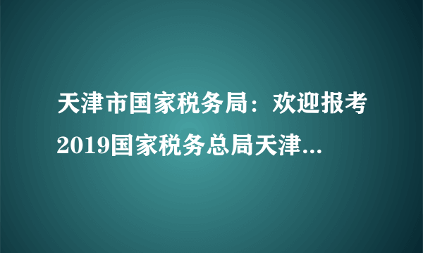 天津市国家税务局：欢迎报考2019国家税务总局天津市税务局系统公务员