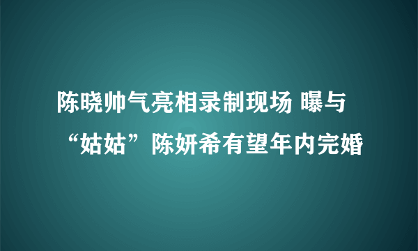 陈晓帅气亮相录制现场 曝与“姑姑”陈妍希有望年内完婚