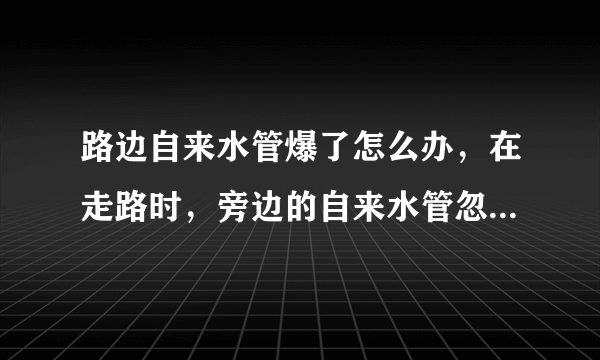 路边自来水管爆了怎么办，在走路时，旁边的自来水管忽然爆了，该怎么办呢