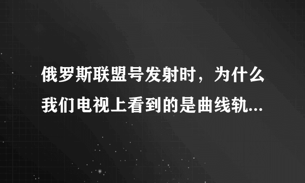 俄罗斯联盟号发射时，为什么我们电视上看到的是曲线轨道，空间站看到的是垂直发射？