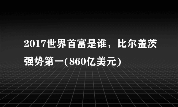 2017世界首富是谁，比尔盖茨强势第一(860亿美元) 